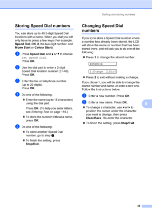 Page 55
Dialling and storing numbers45
8
Storing Speed Dial numbers8
You can store up to 40 2-digit Speed Dial 
locations with a name. When you dial you will 
only have to press a few keys (For example: 
Speed Dial, OK , # , the two-digit number, and 
Mono Start  or Colour Start ).
aPress Speed Dial  and a or  b to choose 
Set Speed Dial .
Press  OK.
bUse the dial pad to enter a 2-digit 
Speed Dial location number (01-40).
Press  OK.
cEnter the fax or telephone number 
(up to 20 digits).
Press  OK.
dDo one of...