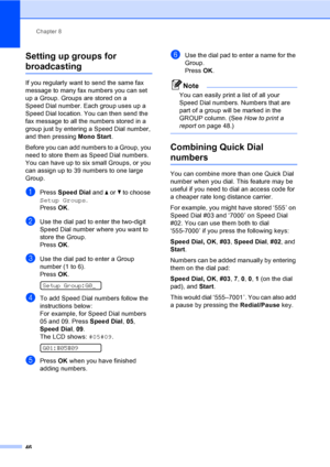 Page 56
Chapter 8
46
Setting up groups for 
broadcasting8
If you regularly want to send the same fax 
message to many fax numbers you can set 
up a Group. Groups are stored on a 
Speed Dial number. Each group uses up a 
Speed Dial location. You can then send the 
fax message to all the numbers stored in a 
group just by entering a Speed Dial number, 
and then pressing  Mono Start.
Before you can add numbers to a Group, you 
need to store them as Speed Dial numbers. 
You can have up to six small Groups, or you...
