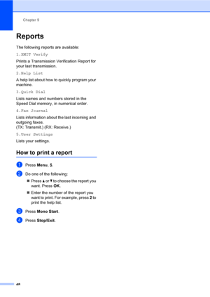Page 58
Chapter 9
48
Reports9
The following reports are available: 
1.XMIT Verify
Prints a Transmission Verification Report for 
your last transmission.
2.Help List
A help list about how to quickly program your 
machine.
3.Quick Dial
Lists names and numbers stored in the 
Speed Dial memory, in numerical order.
4.Fax Journal
Lists information about the last incoming and 
outgoing faxes. 
(TX: Transmit.) (RX: Receive.)
5.User Settings
Lists your settings.
How to print a report9
aPress  Menu, 5.
bDo one of the...