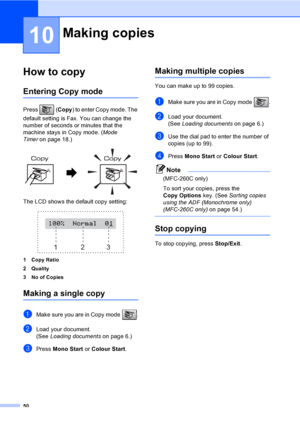 Page 60
50
10
How to copy10
Entering Copy mode10
Press (Copy) to enter Copy mode. The 
default setting is Fax. You can change the 
number of seconds or minutes that the 
machine stays in Copy mode. ( Mode 
Timer on page 18.)
 
The LCD shows the default copy setting:
 
1 Copy Ratio
2Quality
3 No of Copies
Making a single copy10
aMake sure you are in Copy mode  .
bLoad your document.
(See Loading documents on page 6.)
cPress Mono Start  or Colour Start .
Making multiple copies10
You can make up to 99 copies....