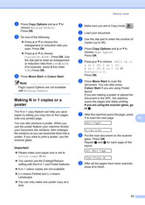 Page 63
Making copies53
10
dPress Copy Options  and a or  b to 
choose  Enlarge/Reduce .
Press  OK.
eDo one of the following:
„ Press  a or  b to choose the 
enlargement or reduction ratio you 
want. Press  OK.
„ Press  a or  b to choose 
Custom(25-400%) . Press OK. Use 
the dial pad to enter an enlargement 
or reduction ratio from  25% to 400% . 
(For example, press  5 3  to enter 
53% .) Press  OK.
fPress  Mono Start  or Colour Start .
Note
Page Layout Options are  not available 
with  Enlarge/Reduce ....