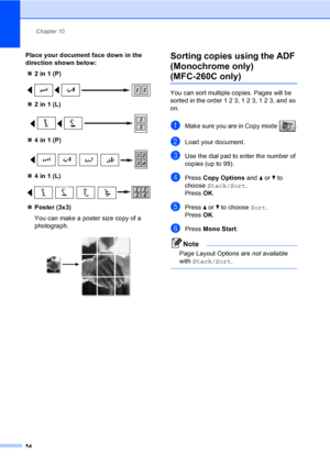 Page 64
Chapter 10
54
Place your document face down in the 
direction shown below: „ 2 in 1 (P)
 
„2 in 1 (L)
 
„4 in 1 (P)
 
„4 in 1 (L)
 
„Poster (3x3)
You can make a poster size copy of a 
photograph.
 
Sorting copies using the ADF 
(Monochrome only) 
(MFC-260C only)10
You can sort multiple  copies. Pages will be 
sorted in the order 1 2 3, 1 2 3, 1 2 3, and so 
on.
aMake sure you are in Copy mode  .
bLoad your document.
cUse the dial pad to enter the number of 
copies (up to 99).
dPress  Copy Options  and a...