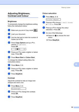Page 65
Making copies55
10
Adjusting Brightness, 
Contrast and Colour10
Brightness10
To temporarily change the brightness setting, 
follow the instructions below:
aMake sure you are in Copy mode  . 
bLoad your document.
cUse the dial pad to enter the number of 
copies (up to 99).
dPress 
Copy Options  and a or  b to 
choose  Brightness .
Press  OK.
 
-nnonn +    e
ePress  a or  b to make a lighter or darker 
copy. Press  OK.
fPress  Mono Start  or Colour Start .
To change the default setting follow the...