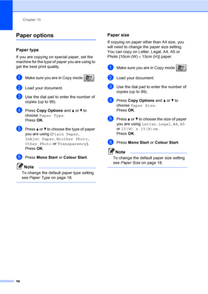 Page 66
Chapter 10
56
Paper options10
Paper type10
If you are copying on special paper, set the 
machine for the type of paper you are using to 
get the best print quality.
aMake sure you are in Copy mode  . 
bLoad your document.
cUse the dial pad to enter the number of 
copies (up to 99).
dPress  Copy Options  and a or  b to 
choose  Paper Type .
Press  OK.
ePress  a or  b to choose the type of paper 
you are using ( Plain Paper, 
Inkjet Paper , Brother Photo, 
Other Photo  or Transparency ). 
Press  OK....