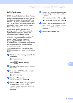 Page 73
Printing photos from a memory card or USB Flash memory drive63
11
DPOF printing11
DPOF stands for Digital Print Order Format.
Major digital camera manufacturers (Canon 
Inc., Eastman Kodak Company. Fuji Photo 
Film Co. Ltd., Matsushita Electric Industrial 
Co. Ltd. and Sony Corporation) created this 
standard to make it easier to print images 
from a digital camera.
If your digital camera supports DPOF 
printing, you will be able to choose on the 
digital camera display the images and 
number of copies...