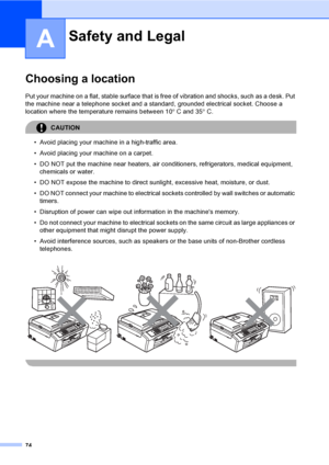 Page 84
74
A
Choosing a locationA
Put your machine on a flat, stable surface that is free of vibration and shocks, such as a desk. Put 
the machine near a telephone socket and a standard, grounded electrical socket. Choose a 
location where the temperature remains between 10 °C and 35 °C.
CAUTION 
• Avoid placing your machine in a high-traffic area.
• Avoid placing your machine on a carpet.
• DO NOT put the machine near heaters, air conditioners, refrigerators, medical equipment, 
chemicals or water. 
• DO NOT...