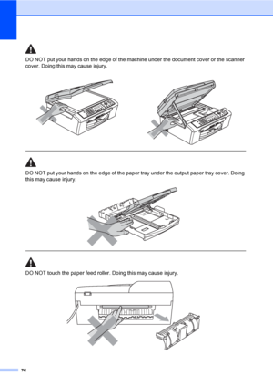 Page 86
76
DO NOT put your hands on the edge of the machine under the document cover or the scanner 
cover. Doing this may cause injury.
  
DO NOT put your hands on the edge of the paper tray under the output paper tray cover. Doing 
this may cause injury.
 
 
 
DO NOT touch the paper feed roller. Doing this may cause injury.
 
 
 
 
 