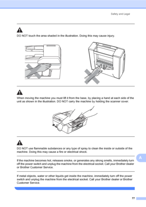 Page 87
Safety and Legal77
A
 
DO NOT touch the area shade d in the illustration. Doing this may cause injury.
  
When moving the machine you must lift it from the base, by placing a hand at each side of the 
unit as shown in the illustration. DO NOT carry the machine by holding the scanner cover.
 
 
 
DO NOT use flammable substances or any type of spray to clean the inside or outside of the 
machine. Doing this may cause a fire or electrical shock.
  
If the machine becomes hot, releases smoke, or generates...