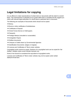 Page 91
Safety and Legal81
A
Legal limitations for copyingA
It is an offence to make reproductions of certain items or documents with the intent to commit 
fraud. This memorandum is intended to be a guide rather than a complete list.We suggest you 
check with relevant legal authorities if in doubt about a particular item or document.
The following are examples of documents which should not be copied:„ Money
„ Bonds or other certificates of indebtedness
„ Certificates of Deposit
„ Armed Forces Service or Draft...