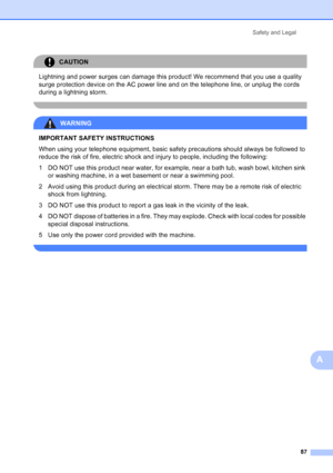 Page 101
Safety and Legal87
A
CAUTION 
Lightning and power surges can damage this product! We recommend that you use a quality 
surge protection device on the AC power line and on the telephone line, or unplug the cords 
during a lightning storm.
 
WARNING 
IMPORTANT SAFETY INSTRUCTIONS  
When using your telephone equipment, basic safety precautions should always be followed to 
reduce the risk of fire, electric shock and injury to people, including the following:
1 DO NOT use this product near water, for...