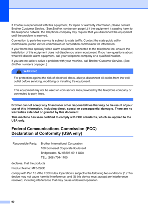 Page 104
90
If trouble is experienced with this equipment, for repair or warranty information, please contact 
Brother Customer Service. (See Brother numbers on page i.) If the equipment is causing harm to 
the telephone network, the telephone company may request that you disconnect the equipment 
until the problem is resolved.
Connection to party line service is subject to state tariffs. Contact the state public utility 
commission, public service commission or corporation commission for information.
If your...