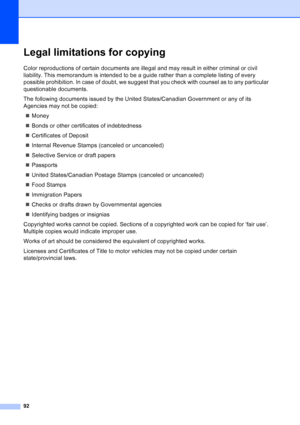 Page 106
92
Legal limitations for copyingA
Color reproductions of certain documents are illegal and may result in either criminal or civil 
liability. This memorandum is intended to be a guide rather than a complete listing of every 
possible prohibition. In case of doubt, we suggest that you check with counsel as to any particular 
questionable documents.
The following documents issued by the United States/Canadian Government or any of its 
Agencies may not be copied:„ Money
„ Bonds or other certificates of...