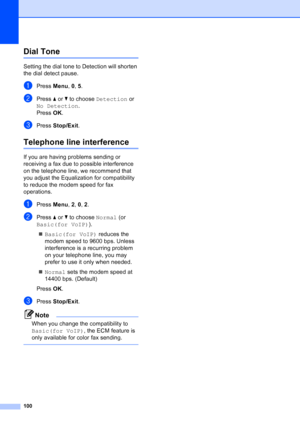 Page 114
100
Dial Tone B
Setting the dial tone to Detection will shorten 
the dial detect pause.
aPress Menu, 0,  5.
bPress  aor b to choose  Detection  or 
No Detection .
Press  OK.
cPress  Stop/Exit .
Telephone li ne interferenceB
If you are having problems sending or 
receiving a fax due to possible interference 
on the telephone line, we recommend that 
you adjust the Equalization for compatibility 
to reduce the modem speed for fax 
operations.
aPress Menu, 2,  0, 2 .
bPress  aor b to choose  Normal (or...