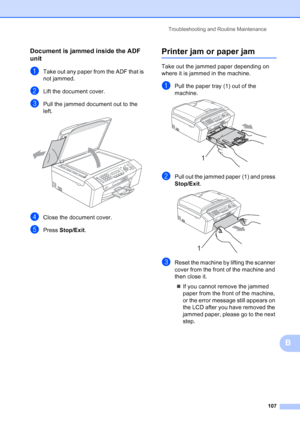 Page 121
Troubleshooting and Routine Maintenance107
B
Document is jammed inside the ADF 
unit
B
aTake out any paper from the ADF that is 
not jammed.
bLift the document cover.
cPull the jammed document out to the 
left.
 
dClose the document cover.
ePress Stop/Exit .
Printer jam or paper jamB
Take out the jammed paper depending on 
where it is jammed in the machine. 
aPull the paper tray (1) out of the 
machine.
 
bPull out the jammed paper (1) and press 
Stop/Exit.
 
cReset the machine by lifting the scanner...