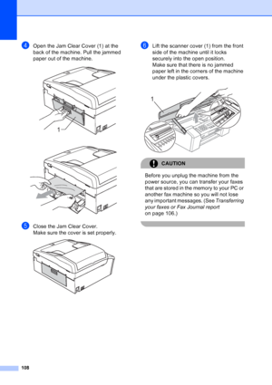 Page 122
108
dOpen the Jam Clear Cover (1) at the 
back of the machine. Pull the jammed 
paper out of the machine.
 
 
eClose the Jam Clear Cover.
Make sure the cover is set properly.
 
fLift the scanner cover (1) from the front 
side of the machine until it locks 
securely into the open position.
Make sure that there is no jammed 
paper left in the corners of the machine 
under the plastic covers.
 
CAUTION 
Before you unplug the machine from the 
power source, you can transfer your faxes 
that are stored in...