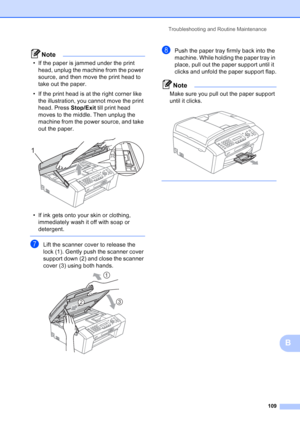 Page 123
Troubleshooting and Routine Maintenance109
B
Note
• If the paper is jammed under the print head, unplug the machine from the power 
source, and then move the print head to 
take out the paper.
• If the print head is at the right corner like  the illustration, you cannot move the print 
head. Press  Stop/Exit till print head 
moves to the middle. Then unplug the 
machine from the power source, and take 
out the paper.
 
• If ink gets onto your skin or clothing,  immediately wash it off with soap or...