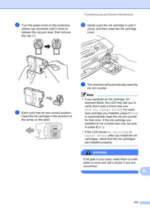 Page 125
Troubleshooting and Routine Maintenance111
B
dTurn the green knob on the protective 
yellow cap clockwise until it clicks to 
release the vacuum seal, then remove 
the cap (1).
 
 
eEach color has its own correct position. 
Insert the ink cartridge in the direction of 
the arrow on the label.
 
fGently push the ink cartridge in until it 
clicks, and then close the ink cartridge 
cover.
 
gThe machine will automatically reset the 
ink dot counter.
Note
• If you replaced an ink cartridge, for example...