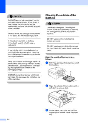 Page 126
112
CAUTION 
DO NOT take out ink cartridges if you do 
not need to replace them. If you do so, it 
may reduce the ink quantity and the 
machine will not know the quantity of ink left 
in the cartridge.
  
DO NOT touch the cartridge insertion slots. 
If you do so, the ink may stain your skin.
  
If ink gets on your skin or clothing 
immediately wash it off with soap or 
detergent. 
  
If you mix the colors by installing an ink 
cartridge in the wrong position, clean the 
print head several times after...