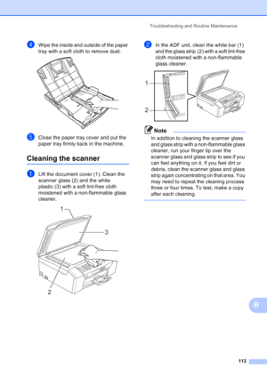 Page 127
Troubleshooting and Routine Maintenance113
B
dWipe the inside and outside of the paper 
tray with a soft cloth to remove dust.
 
eClose the paper tray cover and put the 
paper tray firmly back in the machine.
Cleaning the scannerB
aLift the document cover (1). Clean the 
scanner glass (2) and the white 
plastic (3) with a soft lint-free cloth 
moistened with a non-flammable glass 
cleaner.
 
bIn the ADF unit, clean the white bar (1) 
and the glass strip (2) with a soft lint-free 
cloth moistened with a...