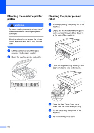 Page 128
114
Cleaning the machine printer 
platenB
WARNING 
Be sure to unplug the machine from the AC 
power outlet before cleaning the printer 
platen (1).
  
If ink is scattered on or around the printer 
platen, wipe it off with a soft, dry, lint-free 
cloth.
 
aLift the scanner cover until it locks 
securely into the open position.
bClean the machine printer platen (1). 
Cleaning the paper pick-up 
rollerB
aPull the paper tray completely out of the 
machine.
bUnplug the machine from the AC power 
outlet and...