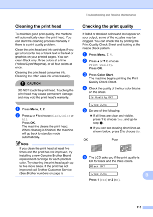 Page 129
Troubleshooting and Routine Maintenance115
B
Cleaning the print headB
To maintain good print quality, the machine 
will automatically clean the print head. You 
can start the cleaning process manually if 
there is a print quality problem.
Clean the print head and ink cartridges if you 
get a horizontal line or blank text in the text or 
graphics on your printed pages. You can 
clean Black only, three colors at a time 
(Yellow/Cyan/Magenta), or all four colors at 
once.
Cleaning the print head consumes...