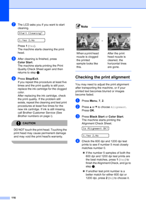 Page 130
116
gThe LCD asks you if you want to start 
cleaning.
 
Start Cleaning?
 
1.Yes 2.No
Press  1 ( Yes ).
The machine starts cleaning the print 
head.
hAfter cleaning is finished, press 
Color Start .
The machine starts printing the Print 
Quality Check Sheet again and then 
returns to step d. 
iPress  Stop/Exit .
If you repeat this procedure at least five 
times and the print quality is still poor, 
replace the ink cartridge for the clogged 
color. 
After replacing the ink cartridge, check 
the print...