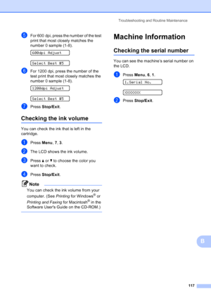Page 131
Troubleshooting and Routine Maintenance117
B
eFor 600 dpi, press the number of the test 
print that most closely matches the 
number 0 sample (1-8).
 
600dpi Adjust
 
Select Best #5
fFor 1200 dpi, press the number of the 
test print that most closely matches the 
number 0 sample (1-8).
 
1200dpi Adjust
 
Select Best #5
gPress Stop/Exit .
Checking the ink volumeB
You can check the ink that is left in the 
cartridge.
aPress Menu, 7, 3 .
bThe LCD shows the ink volume.
cPress  aor b to choose the color you...