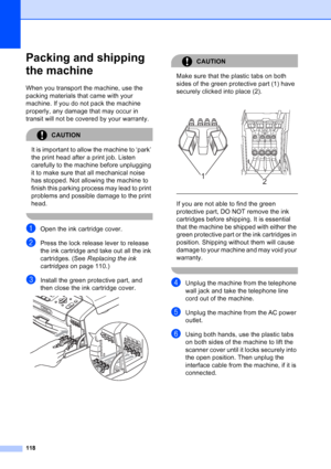 Page 132
118
Packing and shipping 
the machine
B
When you transport the machine, use the 
packing materials that came with your 
machine. If you do not pack the machine 
properly, any damage that may occur in 
transit will not be covered by your warranty.
CAUTION 
It is important to allow the machine to ‘park’ 
the print head after a print job. Listen 
carefully to the machine before unplugging 
it to make sure that all mechanical noise 
has stopped. Not allowing the machine to 
finish this parking process may...