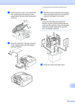 Page 133
Troubleshooting and Routine Maintenance119
B
gLift the scanner cover (1) to release the 
lock. Gently push the scanner cover 
support down (2) and close the scanner 
cover (3).
 
hWrap the machine in the bag and put it 
in the original carton with the original 
packing material.
 
 
iPack the printed materials in the original 
carton as shown below. Do not pack the 
used ink cartridges in the carton.
Note
If you are returning your machine to 
Brother as part of the Exchange Service, 
pack only the...