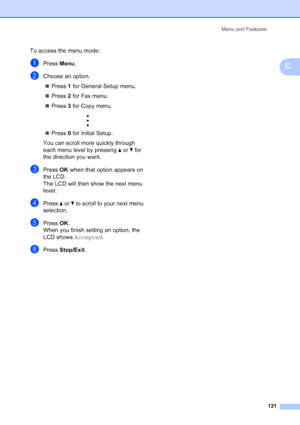 Page 135
Menu and Features121
C
To access the menu mode:
aPress Menu.
bChoose an option.
„ Press  1 for General Setup menu.
„ Press  2 for Fax menu.
„ Press  3 for Copy menu.
 
„ Press  0 for Initial Setup.
You can scroll more quickly through 
each menu level by pressing  aor b for 
the direction you want.
cPress  OK when that option appears on 
the LCD.
The LCD will then show the next menu 
level.
dPress  aor b to scroll to your next menu 
selection.
ePress  OK.
When you finish setting an option, the 
LCD shows...