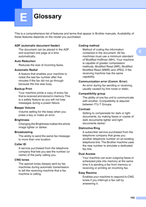 Page 157
143
E
This is a comprehensive list of features and terms that appear in Brother manuals. Availability of 
these features depends on the model you purchased.
E
GlossaryE
ADF (automatic document feeder)The document can be placed in the ADF 
and scanned one page at a time 
automatically.
Auto Reduction Reduces the size of incoming faxes.
Automatic Redial A feature that enables your machine to 
redial the last fax number after five 
minutes if the fax did not go through 
because the line was busy.
Backup...