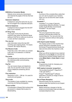 Page 158
144
ECM (Error Correction Mode)Detects errors during fax transmission 
and resends the pages of the fax that had 
an error.
Extension telephone A telephone using the same line as your 
fax but plugged into a separate wall jack.
External telephone A telephone that is plugged into the EXT 
jack of your machine.
F/T Ring Time The length of time that the Brother 
machine rings (when the Receive Mode 
setting is Fax/Tel) to notify you to pick up 
a voice call that it answered.
Fax Journal Lists information...