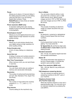 Page 159
Glossary145
E
PauseAllows you to place a 3.5 second delay in 
the dialing sequence while you are dialing 
using the dial pad or you are storing 
Speed Dial numbers. Press 
Redial/Pause  as many times as needed 
for longer pauses.
Photo resolution (B&W only) A resolution setting that uses varying 
shades of gray for the best representation 
of photographs.
PhotoCapture Center
®
Allows you to print digital photos from your 
digital camera at high resolution for photo 
quality printing.
PictBridge Allows...