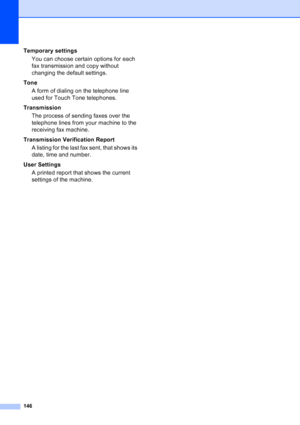 Page 160
146
Temporary settingsYou can choose certain options for each 
fax transmission and copy without 
changing the default settings.
Tone A form of dialing on the telephone line 
used for Touch Tone telephones.
Transmission The process of sending faxes over the 
telephone lines from your machine to the 
receiving fax machine.
Transmission Verification Report A listing for the last fax sent, that shows its 
date, time and number.
User Settings A printed report that shows the current 
settings of the machine.
 