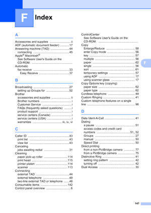 Page 161
Index
147
F
F
A
Accessories and supplies .......................... ii
ADF (automatic document feeder)
 ........... 17
Answering machine (TAD)
 ....................... 44
connecting
 ............................................ 45
Apple® Macintosh®
See Software Users Guide on the 
CD-ROM.
 ..................................................
Automatic
fax receive
 ............................................ 33
Easy Receive
 ..................................... 37
B
Broadcasting...