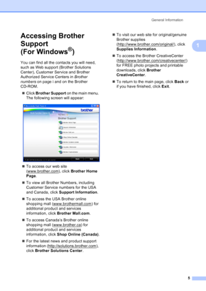 Page 19
General Information5
1
Accessing Brother 
Support 
(For Windows
®)1
You can find all the contacts you will need, 
such as Web support (Brother Solutions 
Center), Customer Service and Brother 
Authorized Service Centers in  Brother 
numbers  on page i and on the Brother 
CD-ROM.
„ Click  Brother Support  on the main menu. 
The following screen will appear:
 
„ To access our web site 
(www.brother.com
), click  Brother Home 
Page .
„ To view all Brother Numbers, including 
Customer Service numbers for...