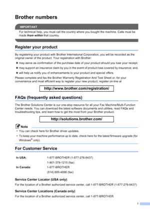 Page 3
i
Brother numbers
IMPORTANT
For technical help, you must call the country where you bought the machine. Calls must be 
made from within  that country.
 
Register your product
By registering your product with Brother International Corporation, you will be recorded as the 
original owner of the product. Your registration with Brother:
„ may serve as confirmation of the purchase date of your product should you lose your receipt;
„ may support an insurance claim by you in the event of product loss covered...