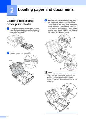 Page 22
8
2
Loading paper and 
other print media
2
aIf the paper support flap is open, close it, 
and then pull the paper tray completely 
out of the machine.
 
bLift the paper tray cover (1). 
cWith both hands, gently press and slide 
the paper side guides (1) and then the 
paper length guide (2) to fit the paper size.
Make sure that the triangular marks (3) 
on the paper side guides (1) and paper 
length guide (2) line up with the mark for 
the paper size you are using.
 
Note
When you use Legal size paper,...