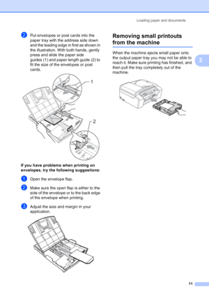 Page 25
Loading paper and documents11
2
bPut envelopes or post cards into the 
paper tray with the address side down 
and the leading edge in first as shown in 
the illustration. With both hands, gently 
press and slide the paper side 
guides (1) and paper length guide (2) to 
fit the size of the envelopes or post 
cards.
 
If you have problems when printing on 
envelopes, try the following suggestions:
2
aOpen the envelope flap.
bMake sure the open flap is either to the 
side of the envelope or to the back...