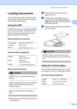 Page 31
Loading paper and documents17
2
Loading documents2
You can send a fax, make copies, and scan 
from the ADF (automatic document feeder) 
and from the scanner glass.
Using the ADF2
The ADF can hold up to 15 pages and feeds 
each sheet individually. Use standard 20 lb 
(80 g/m
2) paper and always fan the pages 
before putting them in the ADF.
Recommended environment2
Document Sizes Supported2
How to load documents2
CAUTION 
DO NOT pull on the document while it is 
feeding.
  
DO NOT use paper that is...