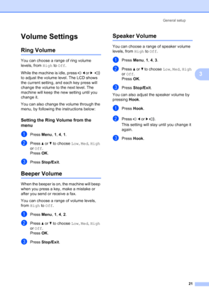 Page 35
General setup21
3
Volume Settings3
Ring Volume3
You can choose a range of ring volume 
levels, from High to Off .
While the machine is idle, press  d or  c  
to adjust the volume level. The LCD shows 
the current setting, and each key press will 
change the volume to the next level. The 
machine will keep the new setting until you 
change it.
You can also change the volume through the 
menu, by following the instructions below:
Setting the Ring Volume from the 
menu
3
aPress  Menu, 1, 4 , 1.
bPress  aor...