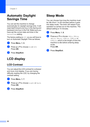 Page 36
Chapter 3
22
Automatic Daylight 
Savings Time
3
You can set the machine to change 
automatically for daylight savings time. It will 
reset itself forward one hour in the Spring and 
backward one hour in the Fall. Make sure you 
have set the correct date and time in the 
Date&Time  setting.
The factory setting is  Off, so you will have to 
turn on Automatic Daylight Time as follows.
aPress  Menu, 1,  5.
bPress  aor b to choose  On or  Off .
Press  OK.
cPress  Stop/Exit .
LCD display3
LCD Contrast3
You...