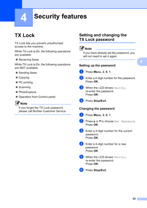 Page 37
23
4
4
TX Lock4
TX Lock lets you prevent unauthorized 
access to the machine.
While TX Lock is On, the following operations 
are available:„ Receiving faxes
While TX Lock is On, the following operations 
are NOT available: „ Sending faxes
„ Copying
„ PC printing 
„ Scanning
„ PhotoCapture
„ Operation from Control panel
Note
If you forget the TX Lock password, 
please call Brother Customer Service.
 
Setting and changing the 
TX Lock password4
Note
If you have already set the password, you 
will not need...