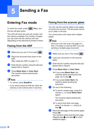 Page 40
26
5
Entering Fax mode5
To enter fax mode, press  (Fax), and 
the key will glow green.
The LCD will show the new job number and 
the memory available.The number of pages 
you can scan into the memory will vary 
depending on the data that is printed on them.
Faxing from the ADF  5
aMake sure you are in Fax mode  .
bPlace the document face down in the 
ADF.
(See  Using the ADF  on page 17.)
cEnter the fax number using the dial pad, 
Speed Dial or Search.
dPress Black Start  or Color Start .
The machine...