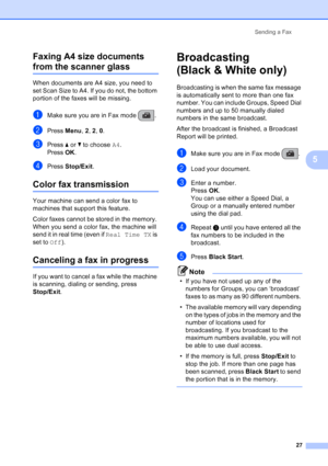 Page 41
Sending a Fax27
5
Faxing A4 size documents 
from the scanner glass5
When documents are A4 size, you need to 
set Scan Size to A4. If you do not, the bottom 
portion of the faxes will be missing.
aMake sure you are in Fax mode  .
bPress 
Menu, 2, 2 , 0.
cPress  aor b to choose  A4.
Press  OK.
dPress  Stop/Exit .
Color fax transmission5
Your machine can send a color fax to 
machines that support this feature.
Color faxes cannot be stored in the memory. 
When you send a color fax, the machine will 
send it...