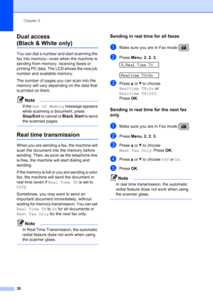 Page 44
Chapter 5
30
Dual access 
(Black & White only)5
You can dial a number and start scanning the 
fax into memory—even when the machine is 
sending from memory, receiving faxes or 
printing PC data. The LCD shows the new job 
number and available memory.
The number of pages you can scan into the 
memory will vary depending on the data that 
is printed on them.
Note
If the  Out of Memory  message appears 
while scanning a document, press 
Stop/Exit  to cancel or  Black Start to send 
the scanned pages....