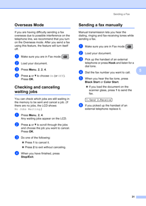 Page 45
Sending a Fax31
5
Overseas Mode5
If you are having difficulty sending a fax 
overseas due to possible interference on the 
telephone line, we recommend that you turn 
on the Overseas mode. After you send a fax 
using this feature, the feature will turn itself 
off.
aMake sure you are in Fax mode  .
bLoad your document.
cPress Menu, 2, 2 , 4.
dPress  aor b to choose  On (or  Off ).
Press  OK.
Checking and canceling 
waiting jobs5
You can check which jobs are still waiting in 
the memory to be sent and...