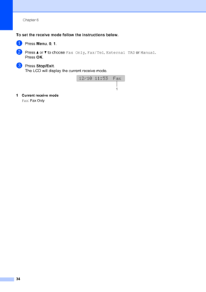 Page 48
Chapter 6
34
To set the receive mode follow the instructions below.
aPress  Menu, 0,  1.
bPress  aor b to choose  Fax Only, Fax/Tel , External TAD  or Manual .
Press  OK.
cPress  Stop/Exit .
The LCD will display the current receive mode.
 
1 Current receive mode
Fax : Fax Only
12/10 11:53  Fax
12/10 11:53  Fax
1
 