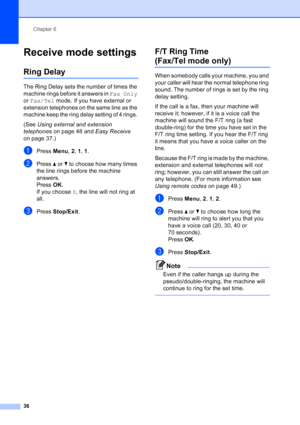 Page 50
Chapter 6
36
Receive mode settings6
Ring Delay6
The Ring Delay sets the number of times the 
machine rings before it answers in  Fax Only 
or  Fax/Tel  mode. If you have external or 
extension telephones on the same line as the 
machine keep the ring delay setting of 4 rings. 
(See  Using external and extension 
telephones  on page 48 and  Easy Receive 
on page 37.)
aPress  Menu, 2,  1, 1 .
bPress  aor b to choose how many times 
the line rings before the machine 
answers.
Press  OK.
If you choose  0,...