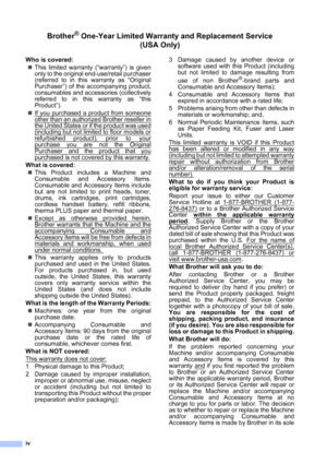 Page 6
iv
Brother® One-Year Limited Warranty and Replacement Service    (USA Only)
Who is covered:
„ This limited warranty (“warranty”) is given
only to the original end-use/retail purchaser
(referred to in this warranty as “Original
Purchaser”) of the accompanying product,
consumables and accessories (collectively
referred to in this warranty as “this
Product”).
„ If you purchased a product from someone
other than an authorized Brother reseller in
the United States or if the product was used
(including but...